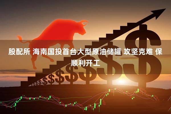 股配所 海南国投首台大型原油储罐 攻坚克难 保顺利开工