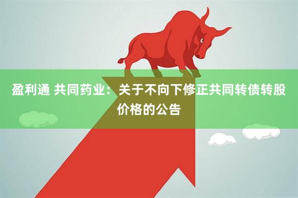 盈利通 共同药业：关于不向下修正共同转债转股价格的公告